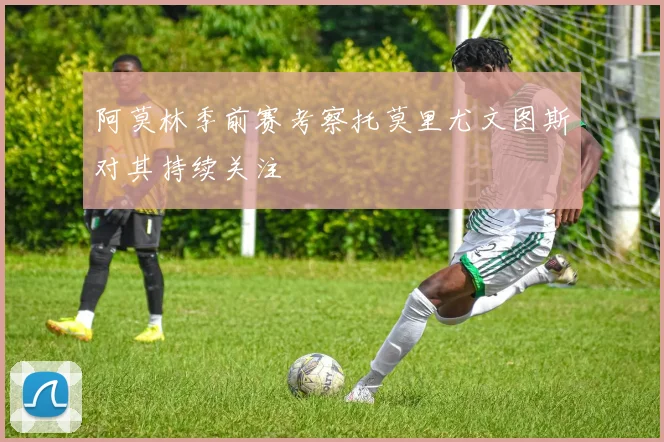 阿莫林季前赛考察托莫里尤文图斯对其持续关注