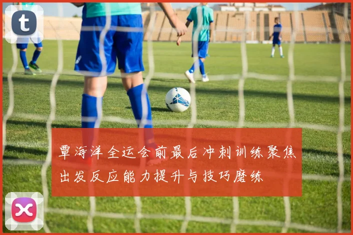 覃海洋全运会前最后冲刺训练聚焦出发反应能力提升与技巧磨练