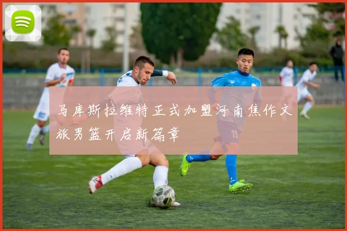 马库斯拉维特正式加盟河南焦作文旅男篮开启新篇章